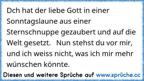 Dch hat der liebe Gott in einer Sonntagslaune aus einer Sternschnuppe gezaubert und auf die Welt gesetzt.   Nun stehst du vor mir, und ich weiss nicht, was ich mir mehr wünschen könnte. ♥ ♥ ♥ ♥