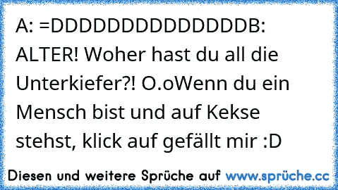 A: =DDDDDDDDDDDDDD
B: ALTER! Woher hast du all die Unterkiefer?! O.o
Wenn du ein Mensch bist und auf Kekse stehst, klick auf gefällt mir :D