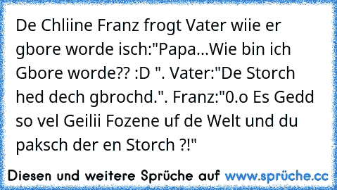 De Chliine Franz frogt Vater wiie er gbore worde isch:"Papa...Wie bin ich Gbore worde?? :D ". Vater:"De Storch hed dech gbrochd.". Franz:"0.o Es Gedd so vel Geilii Fozene uf de Welt und du paksch der en Storch ?!"