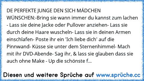 DE PERFEKTE JUNGE DEN SICH MÄDCHEN WÜNSCHEN:
-Bring sie wann immer du kannst zum lachen 
- Lass sie deine Jacke oder Pullover anziehen
- Lass sie durch deine Haare wuscheln
- Lass sie in deinen Armen einschlafen
- Poste ihr ein 'Ich liebe dich' auf die Pinnwand
- Küsse sie unter dem Sternenhimmel
- Mach mit ihr DVD-Abende
- Sag ihr, & lass sie glauben dass sie auch ohne Make - Up die schönste f...