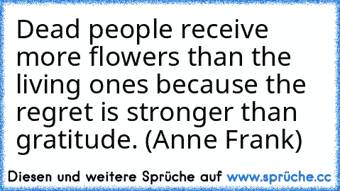 Dead people receive more flowers than the living ones because the regret is stronger than gratitude. (Anne Frank)