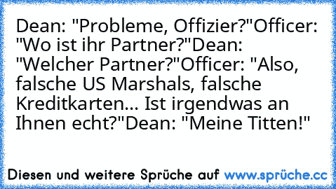 Dean: "Probleme, Offizier?"
Officer: "Wo ist ihr Partner?"
Dean: "Welcher Partner?"
Officer: "Also, falsche US Marshals, falsche Kreditkarten... Ist irgendwas an Ihnen echt?"
Dean: "Meine Titten!"