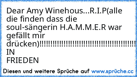 Dear Amy Winehous...
R.I.P
(alle die finden dass die soul-sängerin H.A.M.M.E.R war gefällt mir drücken)
!!!!!!!!!!!!!!!!!!!!!!!!!!!!!!!!!!!!!!!!!!!!!!!!!!!!!!!!!!!!!!!!!
RUHE IN FRIEDEN