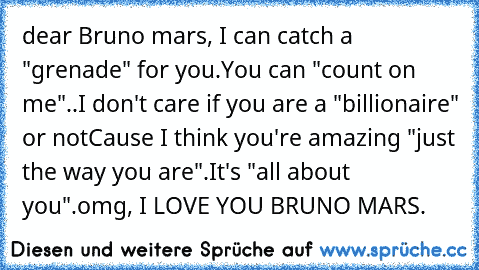 dear Bruno mars, I can catch a "grenade" for you.
You can﻿ "count on me"..
I don't care if﻿ you﻿ are a "billionaire" or not
Cause I think you're amazing "just the way you are".
It's "all about you".
omg, I LOVE YOU BRUNO MARS. ♥