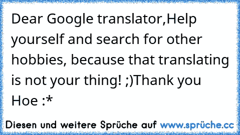 Dear Google translator,
Help yourself and search for other hobbies, because that translating is not your thing! ;)
Thank you Hoe :*