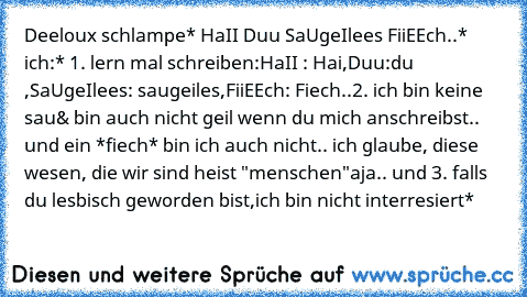 Deeloux schlampe* HaII Duu SaUgeIlees FiiEEch..* ich:* 1. lern mal schreiben:HaII : Hai,Duu:du ,SaUgeIlees: saugeiles,FiiEEch: Fiech..
2. ich bin keine sau& bin auch nicht geil wenn du mich anschreibst.. und ein *fiech* bin ich auch nicht.. ich glaube, diese wesen, die wir sind heist "menschen"
aja.. und 3. falls du lesbisch geworden bist,ich bin nicht interresiert*