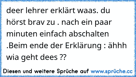 deer lehrer erklärt waas. du hörst brav zu . nach ein paar minuten einfach abschalten .Beim ende der Erklärung : ähhh wia geht dees ??