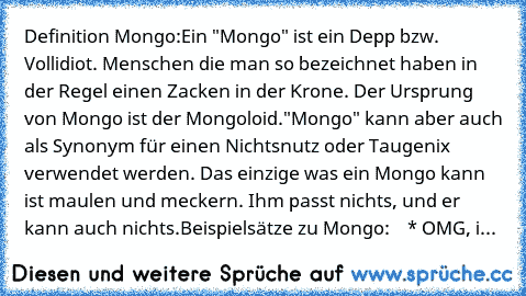 Definition Mongo:
Ein "Mongo" ist ein Depp bzw. Vollidiot. Menschen die man so bezeichnet haben in der Regel einen Zacken in der Krone. Der Ursprung von Mongo ist der Mongoloid.
"Mongo" kann aber auch als Synonym für einen Nichtsnutz oder Taugenix verwendet werden. Das einzige was ein Mongo kann ist maulen und meckern. Ihm passt nichts, und er kann auch nichts.
Beispielsätze zu Mongo:
    * OMG, i...