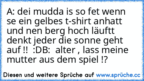 A: dei mudda is so fet wenn se ein gelbes t-shirt anhatt und nen berg hoch läuftt denkt jeder die sonne geht auf !!  :D
B:  alter , lass meine mutter aus dem spiel !?