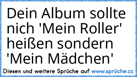 Dein Album sollte nich 'Mein Roller' heißen sondern 'Mein Mädchen'♥