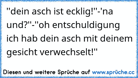 ''dein asch ist ecklig!''-'na und?''-''oh entschuldigung ich hab dein asch mit deinem gesicht verwechselt!''