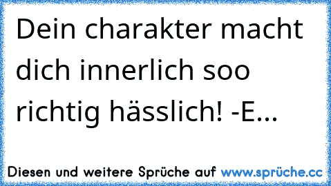 Dein charakter macht dich innerlich soo richtig hässlich! 
-E...