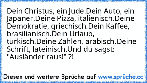 Dein Christus, ein Jude.
Dein Auto, ein Japaner.
Deine Pizza, italienisch.
Deine Demokratie, griechisch.
Dein Kaffee, brasilianisch.
Dein Urlaub, türkisch.
Deine Zahlen, arabisch.
Deine Schrift, lateinisch.
Und du sagst: "Ausländer raus!" ?!