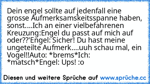 Dein engel sollte auf jedenfall eine grosse Aufmerksamskeitsspanne haben, sonst....
Ich an einer vielbefahrenen Kreuzung:
Engel du passt auf mich auf oder??'
Engel: Sicher! Du hast meine ungeteilte Aufmerk....uuh schau mal, ein Vogel!!
Auto: *brems*
Ich: *matsch*
Engel: Ups! :o