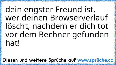 dein engster Freund ist, wer deinen Browserverlauf löscht, nachdem er dich tot vor dem Rechner gefunden hat!