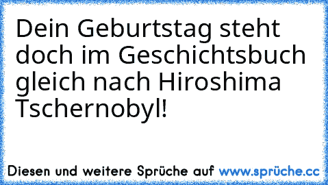 Dein Geburtstag steht doch im Geschichtsbuch gleich nach Hiroshima Tschernobyl!