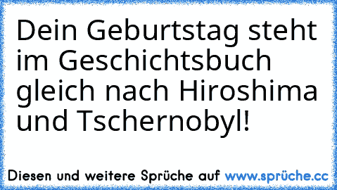 Dein Geburtstag steht im Geschichtsbuch gleich nach Hiroshima und Tschernobyl!