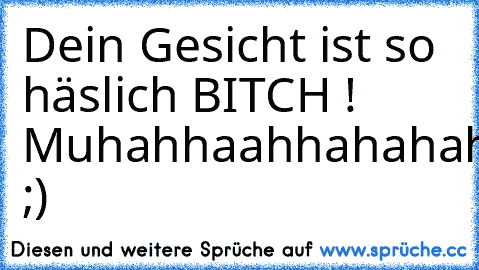 Dein Gesicht ist so häslich BITCH ! 
Muhahhaahhahahahahhah! ;)