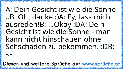 A: Dein Gesicht ist wie die Sonne ..
B: Oh, danke :)
A: Ey, lass mich ausreden!
B: ...Okay :D
A: Dein Gesicht ist wie die Sonne - man kann nicht hinschauen ohne Sehschäden zu bekommen. :D
B: -.-'