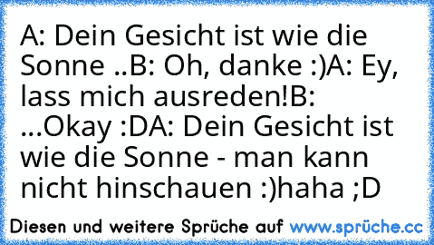 A: Dein Gesicht ist wie die Sonne ..
B: Oh, danke :)
A: Ey, lass mich ausreden!
B: ...Okay :D
A: Dein Gesicht ist wie die Sonne - man kann nicht hinschauen :)
haha ;D