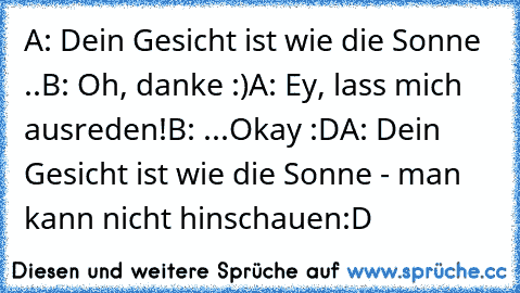 A: Dein Gesicht ist wie die Sonne ..
B: Oh, danke :)
A: Ey, lass mich ausreden!
B: ...Okay :D
A: Dein Gesicht ist wie die Sonne - man kann nicht hinschauen:D