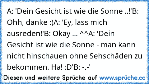 A: 'Dein Gesicht ist wie die Sonne ..!'
B: Ohh, danke :)
A: 'Ey, lass mich ausreden!'
B: Okay ... ^^
A: 'Dein Gesicht ist wie die Sonne - man kann nicht hinschauen ohne Sehschäden zu bekommen. Ha! :D'
B: -.-'