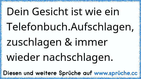 Dein Gesicht ist wie ein Telefonbuch.
Aufschlagen, zuschlagen & immer wieder nachschlagen.