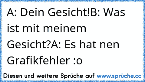 A: Dein Gesicht!
B: Was ist mit meinem Gesicht?
A: Es hat nen Grafikfehler :o