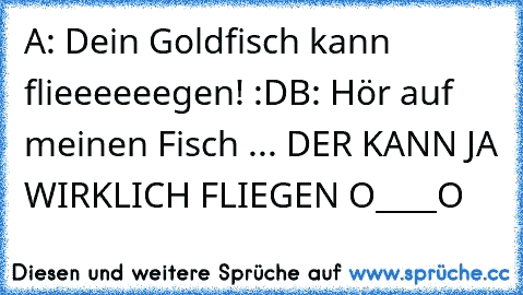 A: Dein Goldfisch kann flieeeeeegen! :D
B: Hör auf meinen Fisch ... DER KANN JA WIRKLICH FLIEGEN O____O