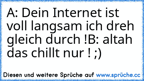 A: Dein Internet ist voll langsam ich dreh gleich durch !
B: altah das chillt nur ! ;)