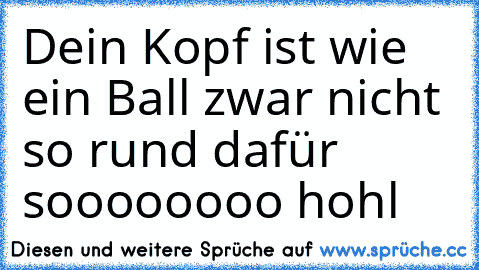 Dein Kopf ist wie ein Ball zwar nicht so rund dafür soooooooo hohl