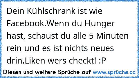 Dein Kühlschrank ist wie Facebook.
Wenn du Hunger hast, schaust du alle 5 Minuten rein und es ist nichts neues drin.
Liken wer´s checkt! :P