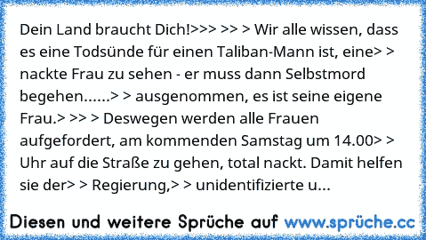 Dein Land braucht Dich!
>
>
> >
> > Wir alle wissen, dass es eine Todsünde für einen Taliban-Mann ist, eine
> > nackte Frau zu sehen - er muss dann Selbstmord begehen......
> > ausgenommen, es ist seine eigene Frau.
> >
> > Deswegen werden alle Frauen aufgefordert, am kommenden Samstag um 14.00
> > Uhr auf die Straße zu gehen, total nackt. Damit helfen sie der
> > Regierung,
> > unidentifiziert...