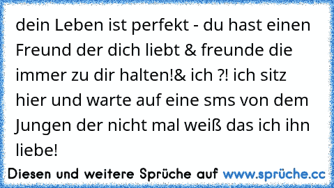 dein Leben ist perfekt - du hast einen Freund der dich liebt & freunde die immer zu dir halten!
& ich ?! ich sitz hier und warte auf eine sms von dem Jungen der nicht mal weiß das ich ihn liebe!