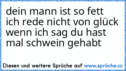 dein mann ist so fett ich rede nicht von glück wenn ich sag du hast mal schwein gehabt