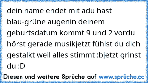 dein name endet mit a
du hast blau-grüne augen
in deinem geburtsdatum kommt 9 und 2 vor
du hörst gerade musik
jetzt fühlst du dich gestalkt weil alles stimmt :b
jetzt grinst du :D