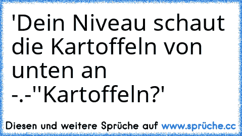 'Dein Niveau schaut die Kartoffeln von unten an -.-'
'Kartoffeln?'