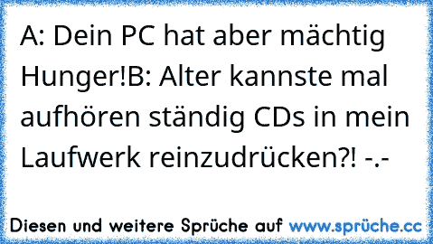 A: Dein PC hat aber mächtig Hunger!
B: Alter kannste mal aufhören ständig CDs in mein Laufwerk reinzudrücken?! -.-