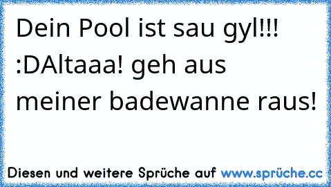 Dein Pool ist sau gyl!!! :D
Altaaa! geh aus meiner badewanne raus!