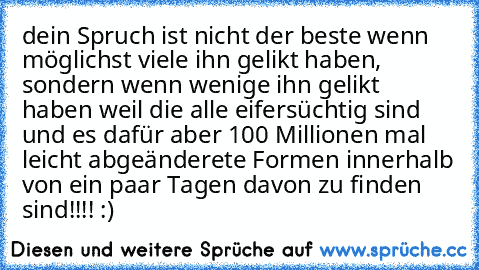 dein Spruch ist nicht der beste wenn möglichst viele ihn gelikt haben, sondern wenn wenige ihn gelikt haben weil die alle eifersüchtig sind und es dafür aber 100 Millionen mal leicht abgeänderete Formen innerhalb von ein paar Tagen davon zu finden sind!!!! :)