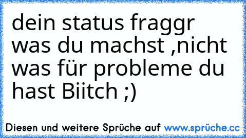 dein status fraggr was du machst ,
nicht was für probleme du hast Biitch ;)