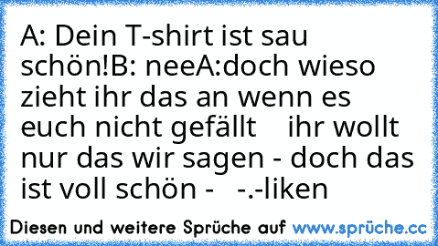 A: Dein T-shirt ist sau schön!
B: nee
A:doch 
wieso zieht ihr das an wenn es euch nicht gefällt    ihr wollt nur das wir sagen - doch das ist voll schön -   -.-
liken
