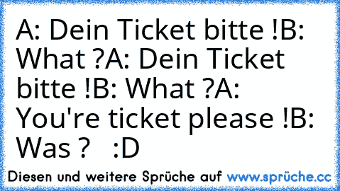 A: Dein Ticket bitte !
B: What ?
A: Dein Ticket bitte !
B: What ?
A: You're ticket please !
B: Was ?   :D