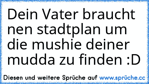 Dein Vater braucht nen stadtplan um die mushie deiner mudda zu finden :D