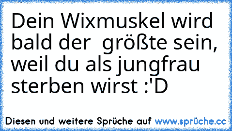 Dein Wixmuskel wird bald der  größte sein, weil du als jungfrau sterben wirst :'D