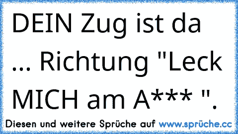 DEIN Zug ist da ... Richtung "Leck MICH am A*** ".