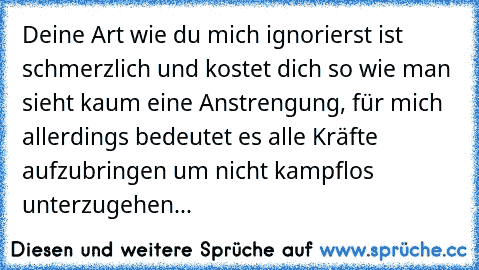 Deine Art wie du mich ignorierst ist schmerzlich und kostet dich so wie man sieht kaum eine Anstrengung, für mich allerdings bedeutet es alle Kräfte aufzubringen um nicht kampflos unterzugehen...