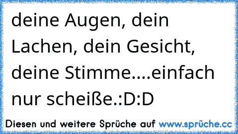 deine Augen, dein Lachen, dein Gesicht, deine Stimme....einfach nur scheiße.:D:D