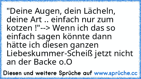 "Deine Augen, dein Lächeln, deine Art .. einfach nur zum kotzen !"
--> Wenn ich das so einfach sagen könnte dann hätte ich diesen ganzen Liebeskummer-Scheiß jetzt nicht an der Backe o.O