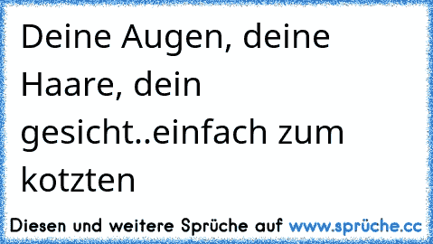 Deine Augen, deine Haare, dein gesicht..einfach zum kotzten